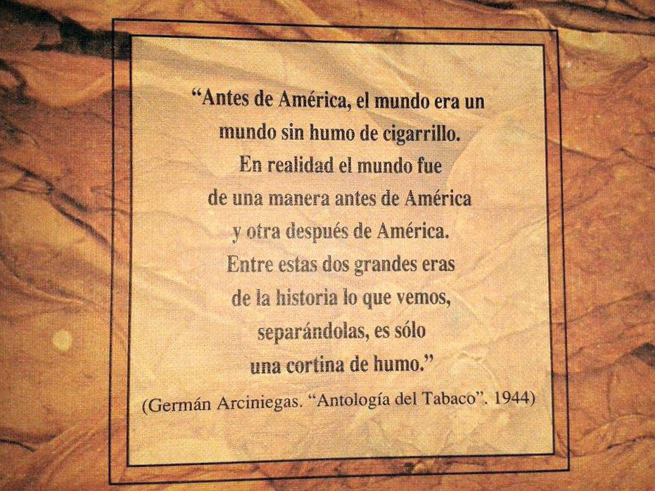 "Before America, the world was a world without cigarette smoke. Really, the world was one way before America and another after America. Between these two great eras of history what we see, separating them, is just a curtain of smoke." (Germán Arciniegas. "Anthology of Tobacco". 1944)